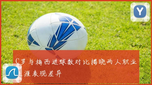 C罗与梅西进球数对比揭晓两人职业生涯表现差异