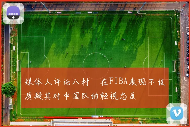 媒体人评论八村塁在FIBA表现不佳质疑其对中国队的轻视态度