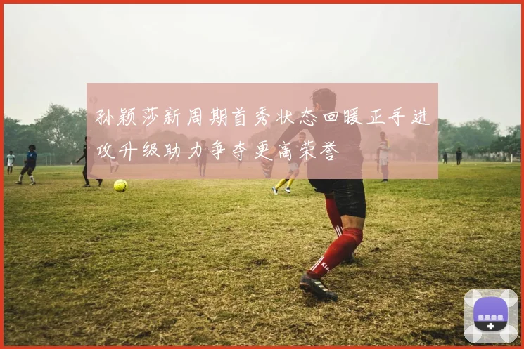 孙颖莎新周期首秀状态回暖正手进攻升级助力争夺更高荣誉