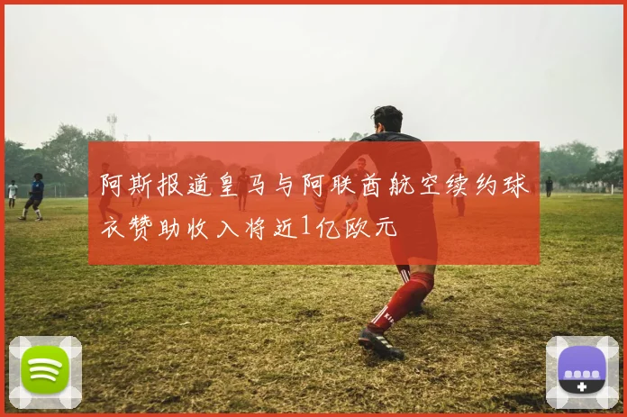 阿斯报道皇马与阿联酋航空续约球衣赞助收入将近1亿欧元