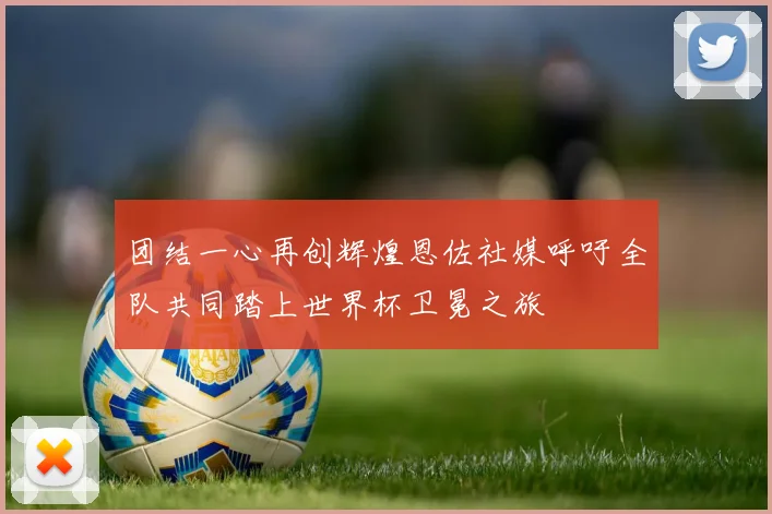 团结一心再创辉煌恩佐社媒呼吁全队共同踏上世界杯卫冕之旅