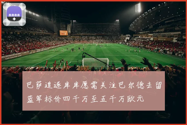 巴萨追逐库库愿需关注巴尔德去留蓝军标价四千万至五千万欧元