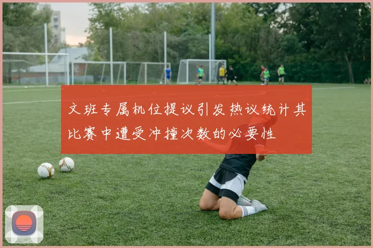文班专属机位提议引发热议统计其比赛中遭受冲撞次数的必要性