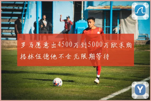 罗马愿意出4500万到5000万欧求购格林伍德他不会无限期等待