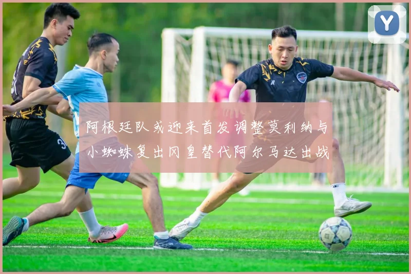 阿根廷队或迎来首发调整莫利纳与小蜘蛛复出冈皇替代阿尔马达出战
