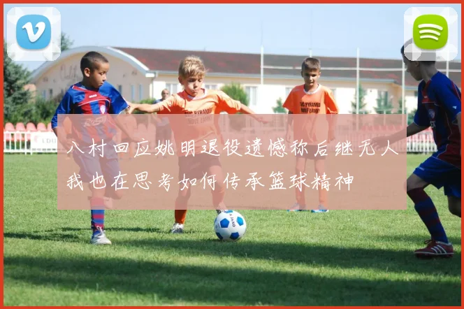 八村回应姚明退役遗憾称后继无人我也在思考如何传承篮球精神