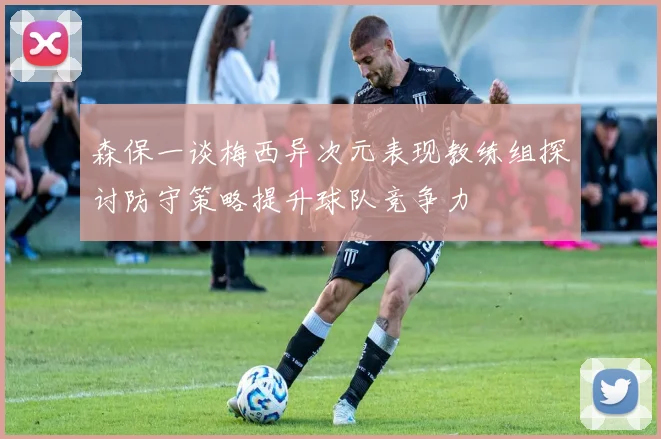 森保一谈梅西异次元表现教练组探讨防守策略提升球队竞争力