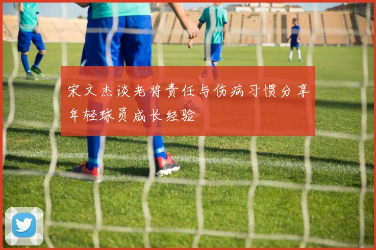 宋文杰谈老将责任与伤病习惯分享年轻球员成长经验