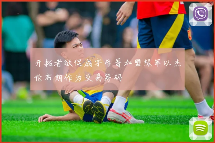 开拓者欲促成字母哥加盟绿军以杰伦布朗作为交易筹码