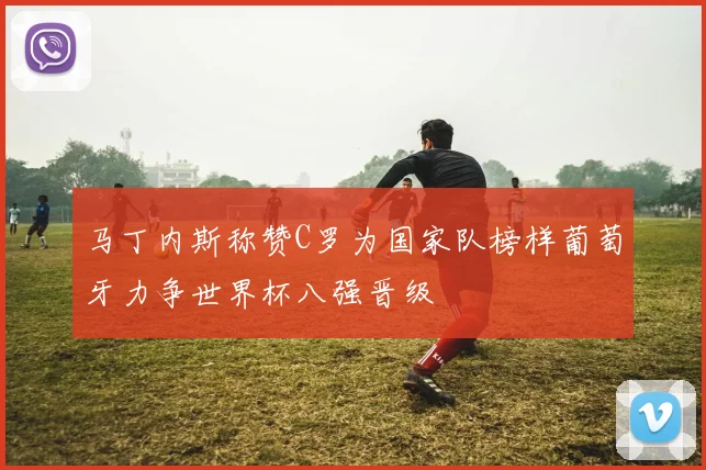 马丁内斯称赞C罗为国家队榜样葡萄牙力争世界杯八强晋级