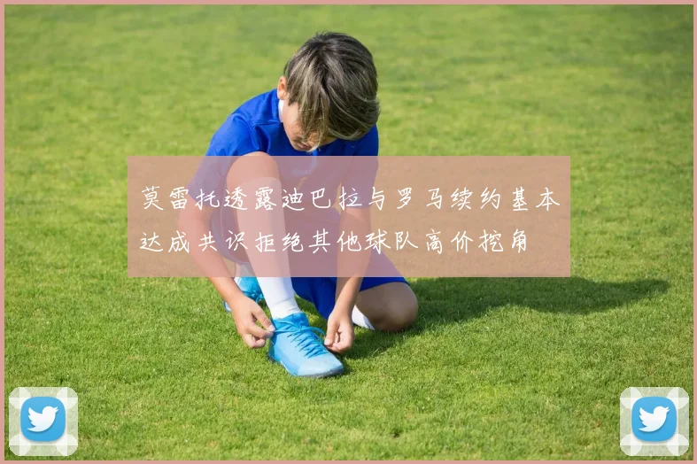 莫雷托透露迪巴拉与罗马续约基本达成共识拒绝其他球队高价挖角