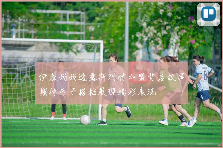 伊森妈妈透露斯玛特加盟背后故事期待母子搭档展现精彩表现