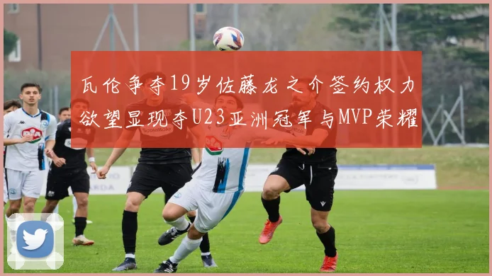 瓦伦争夺19岁佐藤龙之介签约权力欲望显现夺U23亚洲冠军与MVP荣耀