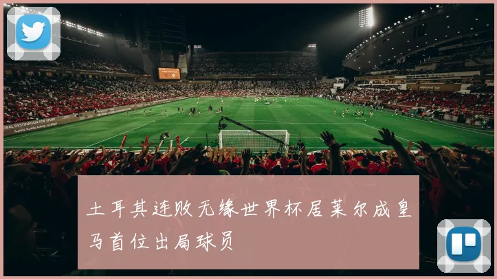 土耳其连败无缘世界杯居莱尔成皇马首位出局球员