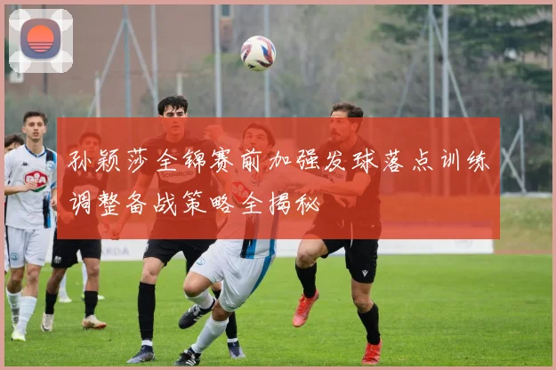 孙颖莎全锦赛前加强发球落点训练调整备战策略全揭秘