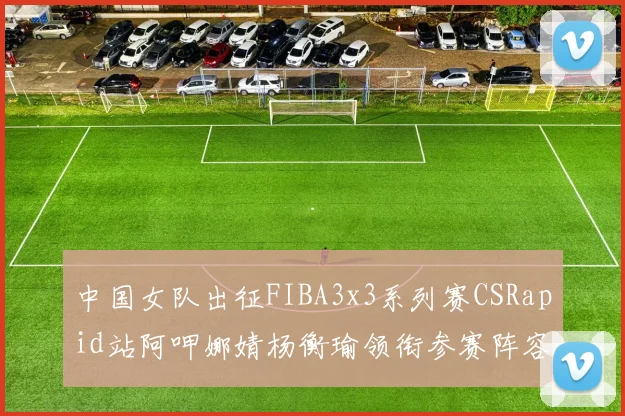 中国女队出征FIBA3x3系列赛CSRapid站阿呷娜婧杨衡瑜领衔参赛阵容