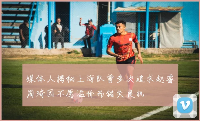 媒体人揭秘上海队曾多次追求赵睿周琦因不愿溢价而错失良机