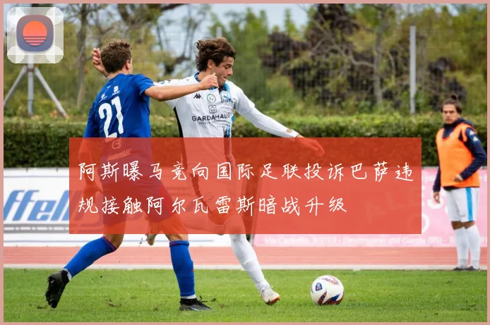 阿斯曝马竞向国际足联投诉巴萨违规接触阿尔瓦雷斯暗战升级