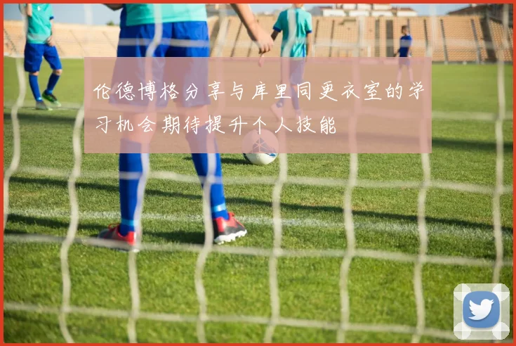 伦德博格分享与库里同更衣室的学习机会期待提升个人技能