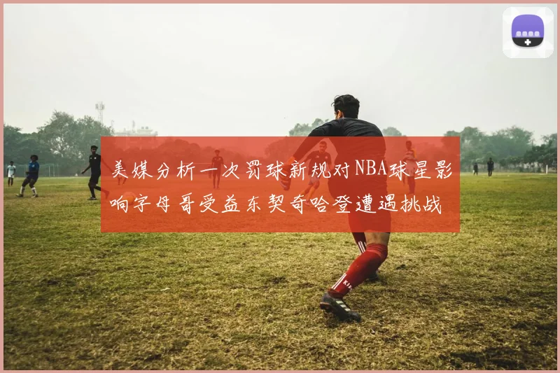 美媒分析一次罚球新规对NBA球星影响字母哥受益东契奇哈登遭遇挑战